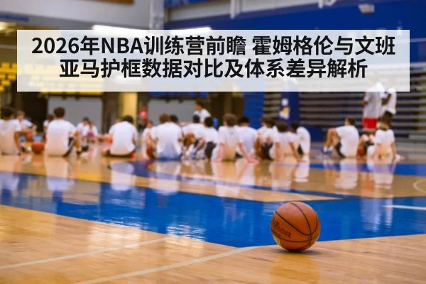 2026年NBA训练营前瞻 霍姆格伦与文班亚马护框数据对比及体系差异解析