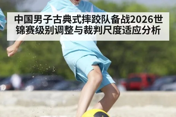 中国男子古典式摔跤队备战2026世锦赛级别调整与裁判尺度适应分析